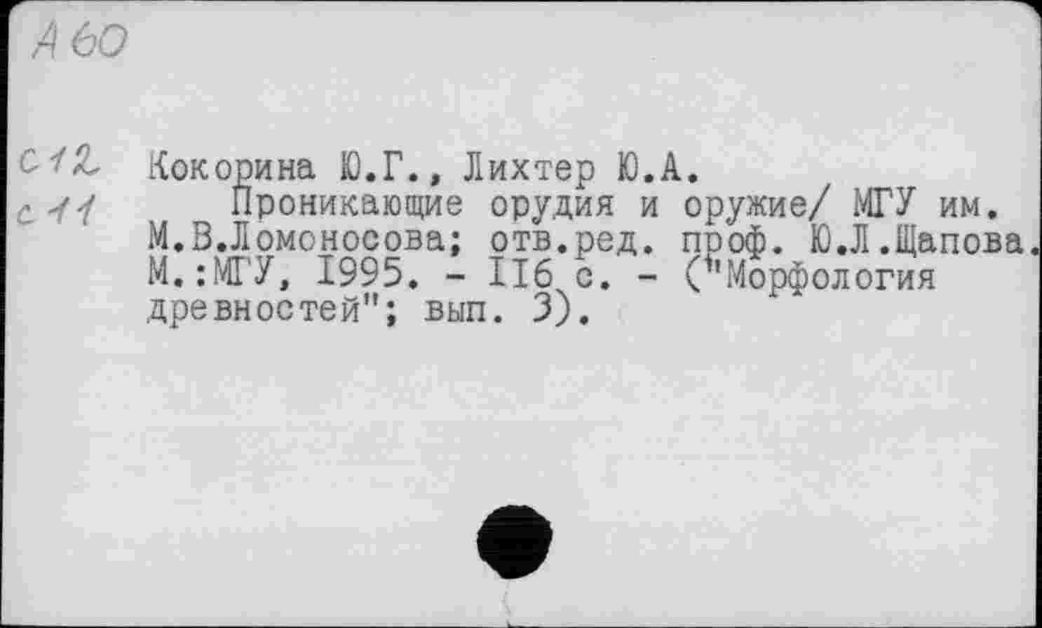 ﻿Кокорина Ю.Г., Лихтер Ю.А.
Проникающие орудия и оружие/ МГУ им.
М.В.Ломоносова; отв.ред. проф. Ю.Л.Щапова М.:МГУ, 1995. - ІІ6 с. - (’’Морфология древностей"; вып. 3).